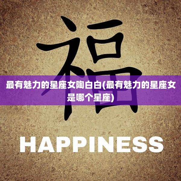 最有魅力的星座女陶白白(最有魅力的星座女是哪个星座)