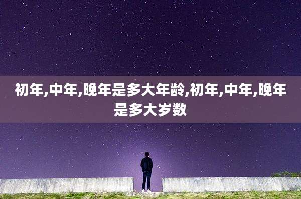 初年,中年,晚年是多大年龄,初年,中年,晚年是多大岁数
