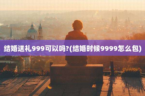 结婚送礼999可以吗?(结婚时候9999怎么包)