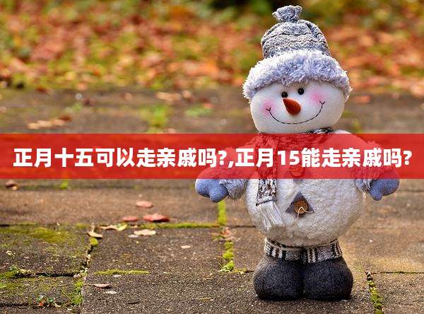 正月十五可以走亲戚吗?,正月15能走亲戚吗?