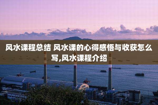 风水课程总结 风水课的心得感悟与收获怎么写,风水课程介绍