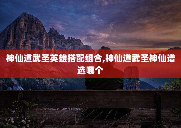 神仙道武圣英雄搭配组合,神仙道武圣神仙谱选哪个