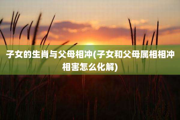 子女的生肖与父母相冲(子女和父母属相相冲相害怎么化解)