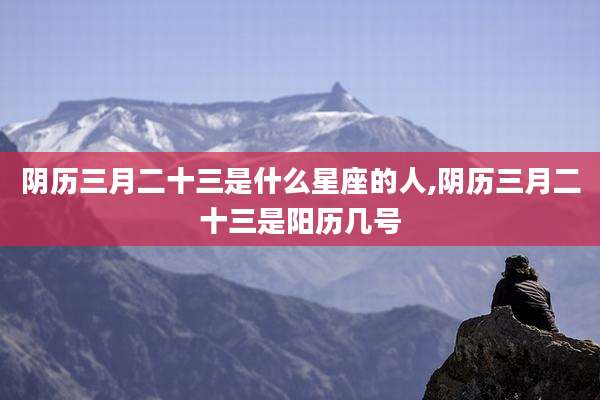 阴历三月二十三是什么星座的人,阴历三月二十三是阳历几号