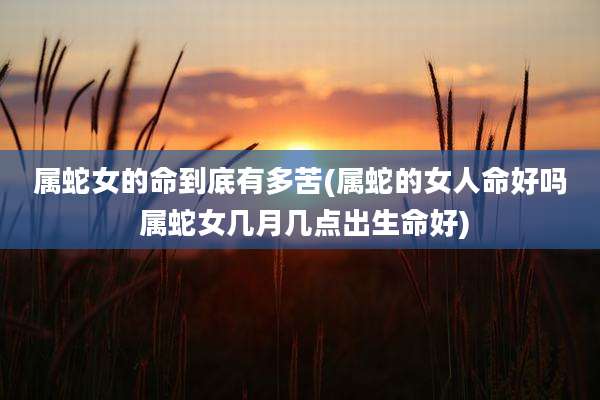 属蛇女的命到底有多苦(属蛇的女人命好吗 属蛇女几月几点出生命好)