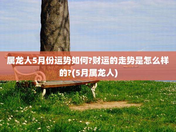 属龙人5月份运势如何?财运的走势是怎么样的?(5月属龙人)