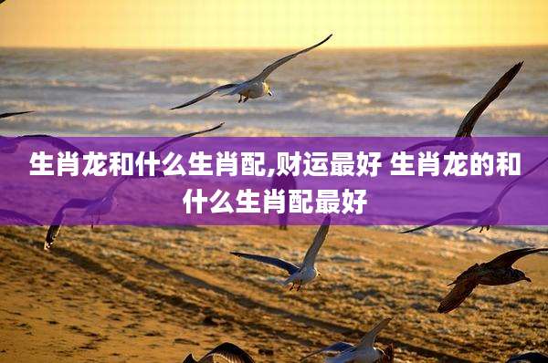 生肖龙和什么生肖配,财运最好 生肖龙的和什么生肖配最好