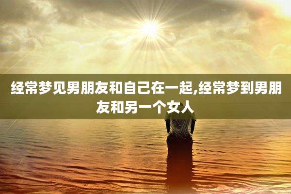 经常梦见男朋友和自己在一起,经常梦到男朋友和另一个女人