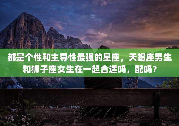 都是个性和主导性最强的星座,天蝎座男生和狮子座女生在一起合适吗,配吗?