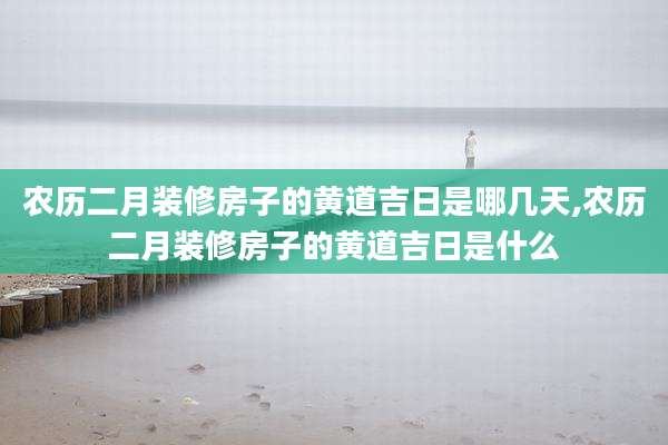 农历二月装修房子的黄道吉日是哪几天,农历二月装修房子的黄道吉日是什么
