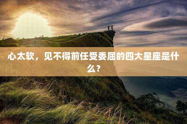 心太软，见不得前任受委屈的四大星座是什么？