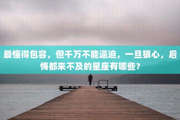 最懂得包容，但千万不能逼迫，一旦狠心，后悔都来不及的星座有哪些？