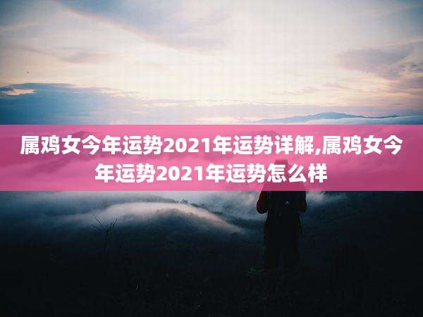 属鸡女今年运势2021年运势详解,属鸡女今年运势2021年运势怎么样