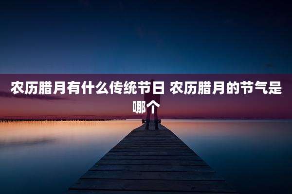 农历腊月有什么传统节日 农历腊月的节气是哪个