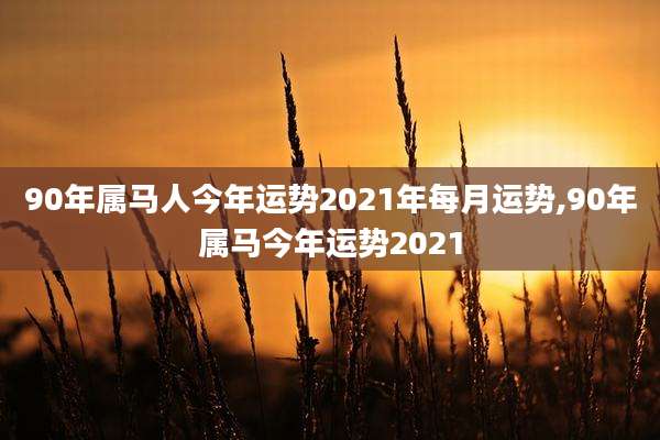 90年属马人今年运势2021年每月运势,90年属马今年运势2021