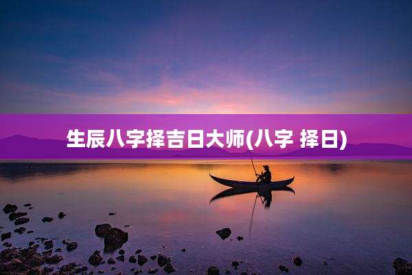 生辰八字择吉日大师(八字 择日)
