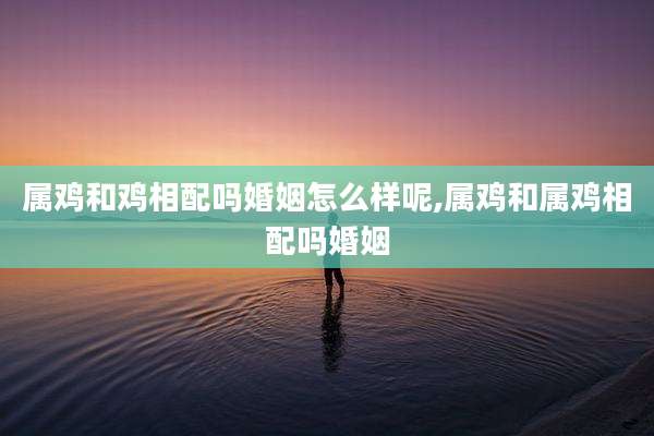 属鸡和鸡相配吗婚姻怎么样呢,属鸡和属鸡相配吗婚姻