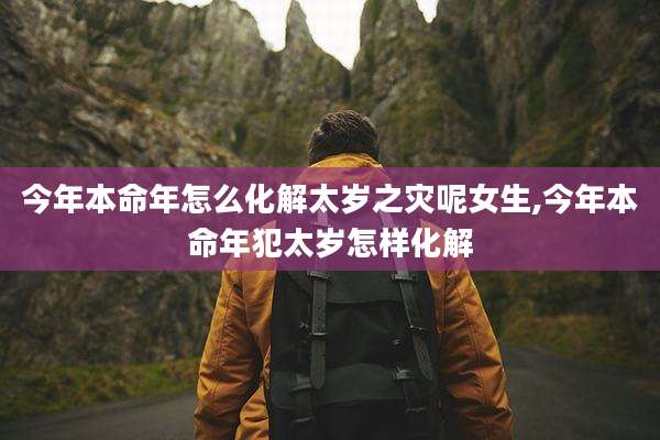 今年本命年怎么化解太岁之灾呢女生,今年本命年犯太岁怎样化解