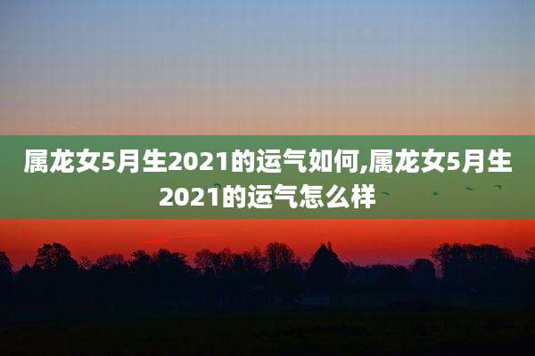 属龙女5月生2021的运气如何,属龙女5月生2021的运气怎么样