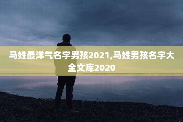 马姓最洋气名字男孩2021,马姓男孩名字大全文库2020
