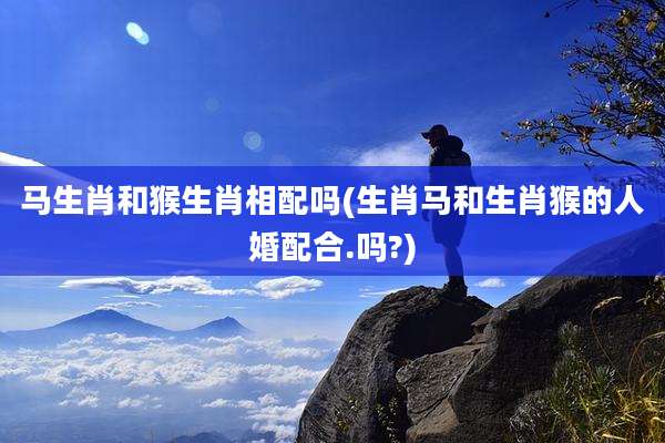 马生肖和猴生肖相配吗(生肖马和生肖猴的人婚配合.吗?)