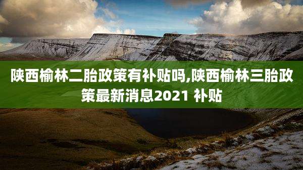 陕西榆林二胎政策有补贴吗,陕西榆林三胎政策最新消息2021 补贴