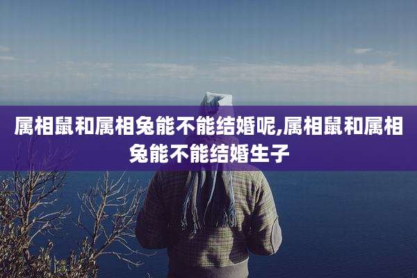 属相鼠和属相兔能不能结婚呢,属相鼠和属相兔能不能结婚生子