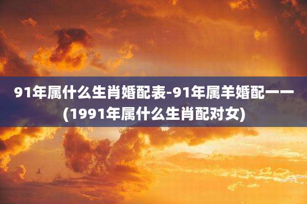 91年属什么生肖婚配表-91年属羊婚配一一(1991年属什么生肖配对女)
