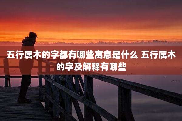 五行属木的字都有哪些寓意是什么 五行属木的字及解释有哪些