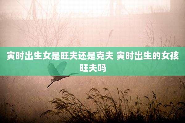 寅时出生女是旺夫还是克夫 寅时出生的女孩旺夫吗