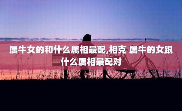 属牛女的和什么属相最配,相克 属牛的女跟什么属相最配对