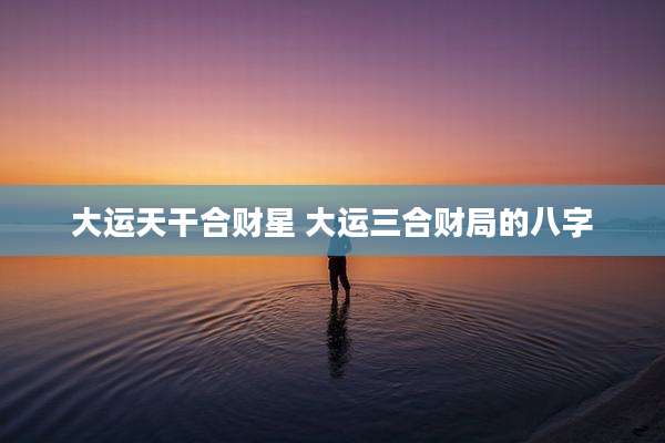 大运天干合财星 大运三合财局的八字