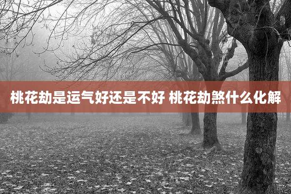 桃花劫是运气好还是不好 桃花劫煞什么化解