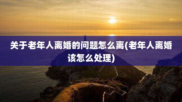关于老年人离婚的问题怎么离(老年人离婚该怎么处理)