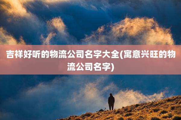 吉祥好听的物流公司名字大全(寓意兴旺的物流公司名字)