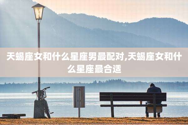 天蝎座女和什么星座男最配对,天蝎座女和什么星座最合适