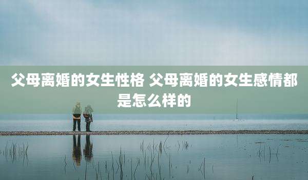父母离婚的女生性格 父母离婚的女生感情都是怎么样的