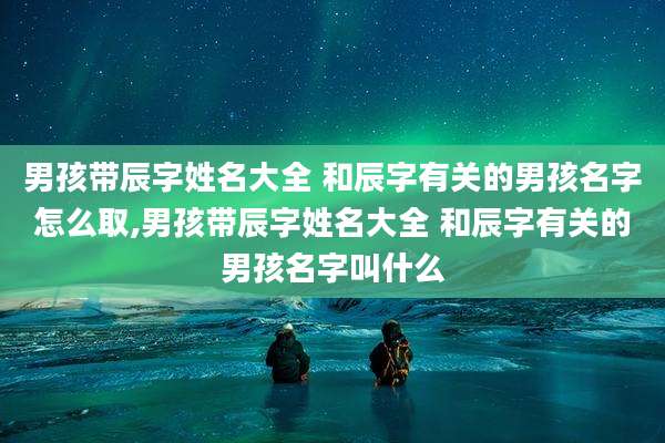 男孩带辰字姓名大全 和辰字有关的男孩名字怎么取,男孩带辰字姓名大全 和辰字有关的男孩名字叫什么