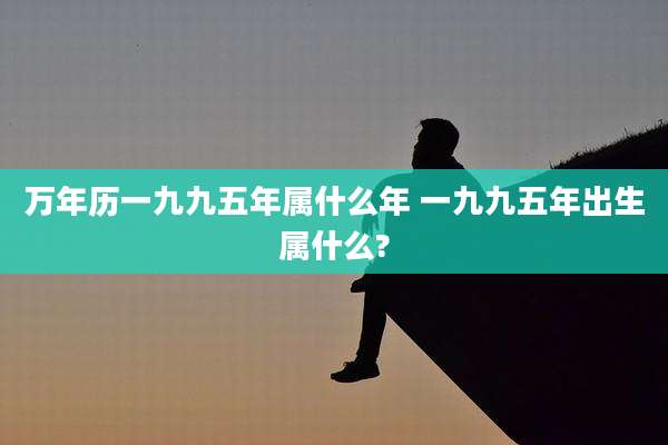 万年历一九九五年属什么年 一九九五年出生属什么?