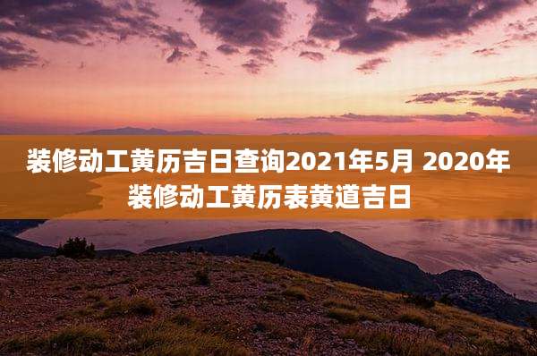 装修动工黄历吉日查询2021年5月 2020年装修动工黄历表黄道吉日