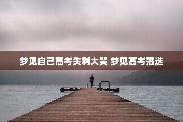 梦见自己高考失利大哭 梦见高考落选