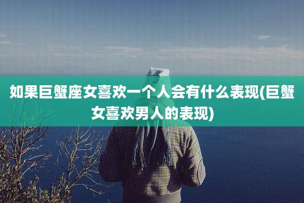 如果巨蟹座女喜欢一个人会有什么表现(巨蟹女喜欢男人的表现)