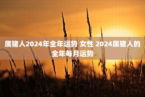 属猪人2024年全年运势 女性 2024属猪人的全年每月运势