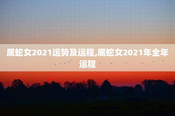 属蛇女2021运势及运程,属蛇女2021年全年运程