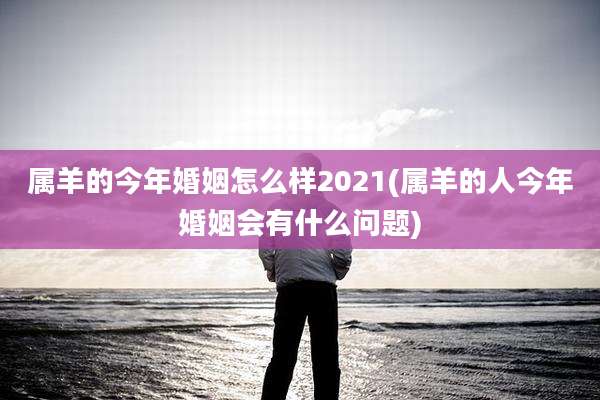 属羊的今年婚姻怎么样2021(属羊的人今年婚姻会有什么问题)