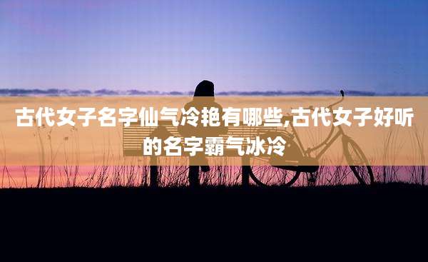 古代女子名字仙气冷艳有哪些,古代女子好听的名字霸气冰冷