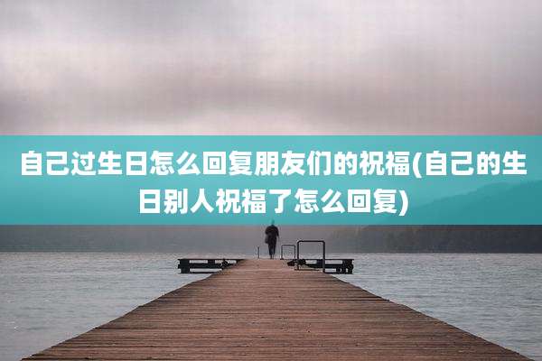 自己过生日怎么回复朋友们的祝福(自己的生日别人祝福了怎么回复)