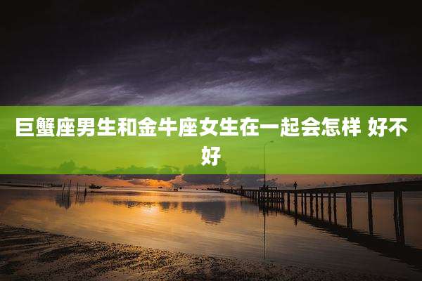 巨蟹座男生和金牛座女生在一起会怎样 好不好