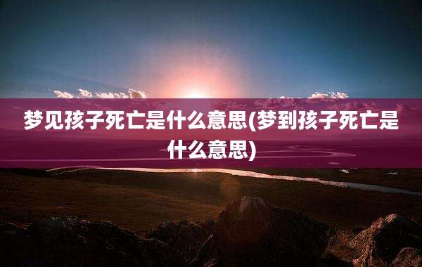梦见孩子死亡是什么意思(梦到孩子死亡是什么意思)