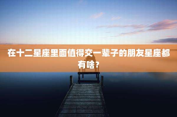 在十二星座里面值得交一辈子的朋友星座都有啥?